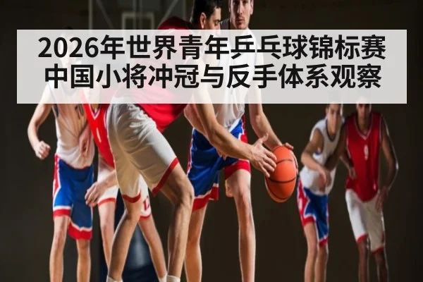 2026年世界青年乒乓球锦标赛中国小将冲冠与反手体系观察